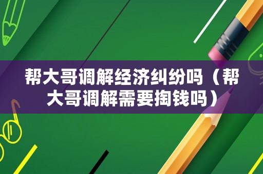 幫大哥調解經濟糾紛嗎（幫大哥調解需要掏錢嗎）