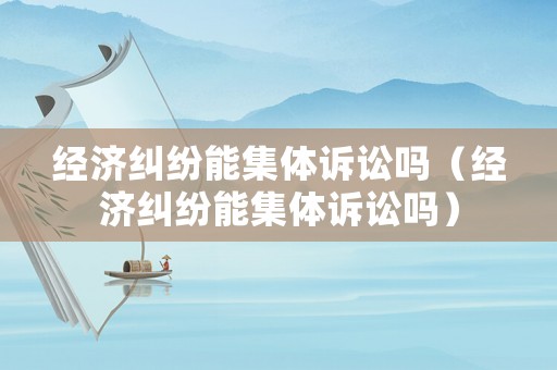 經濟糾紛能集體訴訟嗎（經濟糾紛能集體訴訟嗎）