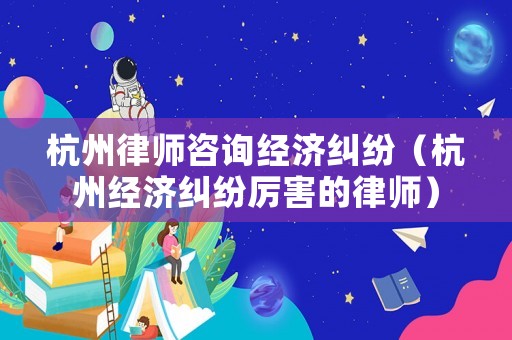杭州律師咨詢經濟糾紛（杭州經濟糾紛厲害的律師）