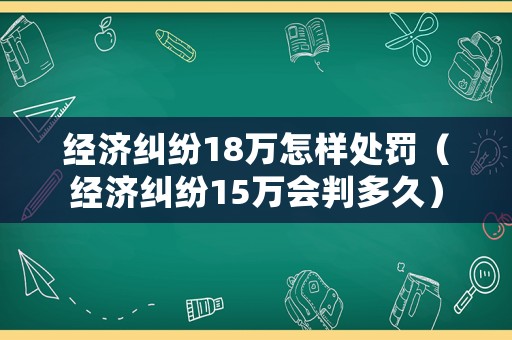 經濟糾紛18萬怎樣處罰（經濟糾紛15萬會判多久）