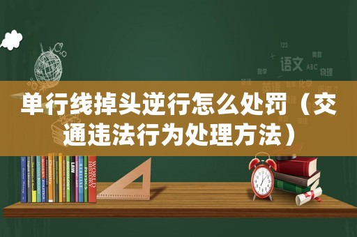 單行線(xiàn)掉頭逆行怎么處罰（交通違法行為處理方法）