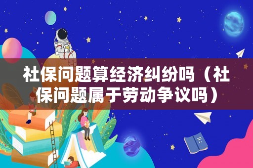 社保問(wèn)題算經(jīng)濟(jì)糾紛嗎（社保問(wèn)題屬于勞動(dòng)爭(zhēng)議嗎）