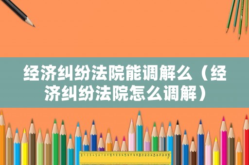 經濟糾紛法院能調解么（經濟糾紛法院怎么調解）