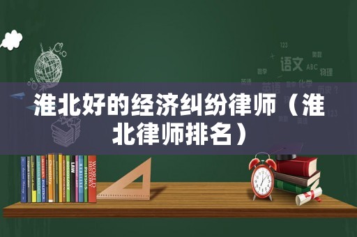 淮北好的經濟糾紛律師（淮北律師排名）
