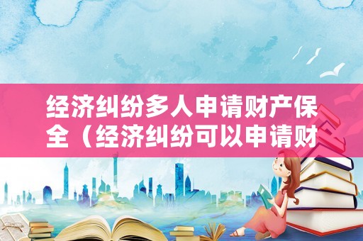 經(jīng)濟糾紛多人申請財產(chǎn)保全（經(jīng)濟糾紛可以申請財產(chǎn)保全嗎）