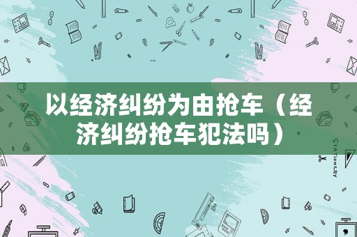 以經(jīng)濟(jì)糾紛為由搶車(chē)（經(jīng)濟(jì)糾紛搶車(chē)犯法嗎）