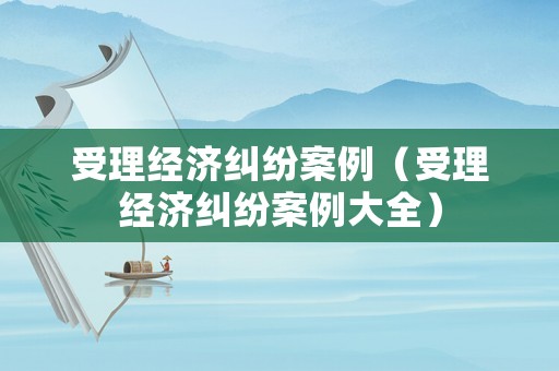 受理經(jīng)濟(jì)糾紛案例（受理經(jīng)濟(jì)糾紛案例大全）