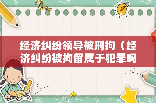 經(jīng)濟(jì)糾紛領(lǐng)導(dǎo)被刑拘（經(jīng)濟(jì)糾紛被拘留屬于犯罪嗎）