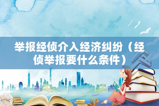 舉報經(jīng)偵介入經(jīng)濟糾紛（經(jīng)偵舉報要什么條件）
