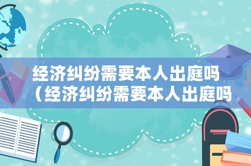 經(jīng)濟糾紛需要本人出庭嗎（經(jīng)濟糾紛需要本人出庭嗎）