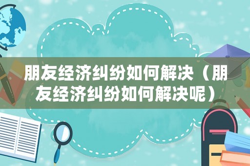 朋友經(jīng)濟(jì)糾紛如何解決（朋友經(jīng)濟(jì)糾紛如何解決呢）