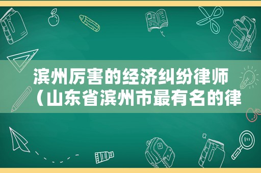 濱州厲害的經(jīng)濟(jì)糾紛律師（山東省濱州市最有名的律師）