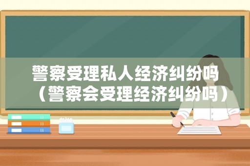 警察受理私人經(jīng)濟(jì)糾紛嗎（警察會受理經(jīng)濟(jì)糾紛嗎）