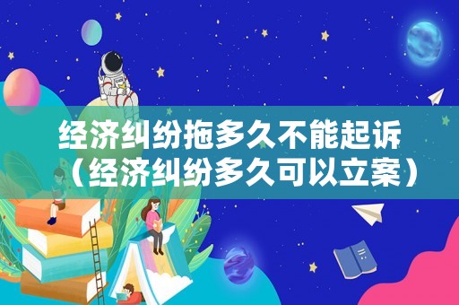 經濟糾紛拖多久不能起訴（經濟糾紛多久可以立案）