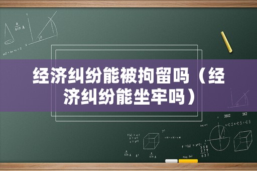 經濟糾紛能被拘留嗎（經濟糾紛能坐牢嗎）
