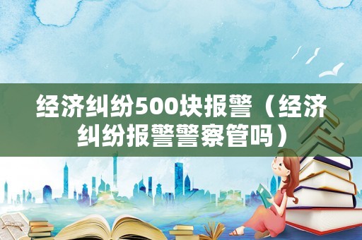 經(jīng)濟糾紛500塊報警（經(jīng)濟糾紛報警警察管嗎）