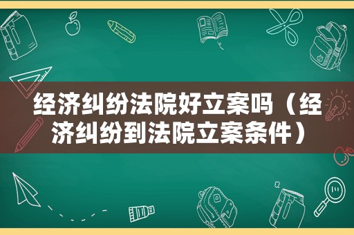 經(jīng)濟(jì)糾紛法院好立案嗎（經(jīng)濟(jì)糾紛到法院立案條件）