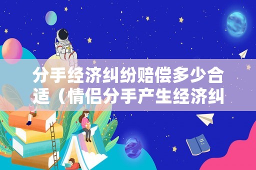 分手經濟糾紛賠償多少合適（情侶分手產生經濟糾紛）
