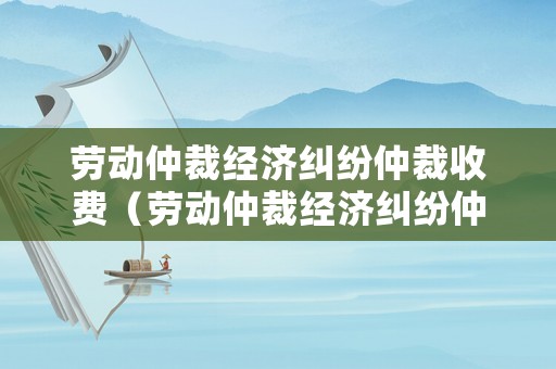 勞動仲裁經濟糾紛仲裁收費（勞動仲裁經濟糾紛仲裁收費多少）