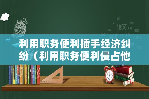 利用職務便利插手經濟糾紛（利用職務便利侵占他人財物叫什么）