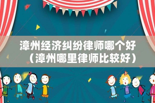 漳州經濟糾紛律師哪個好（漳州哪里律師比較好）