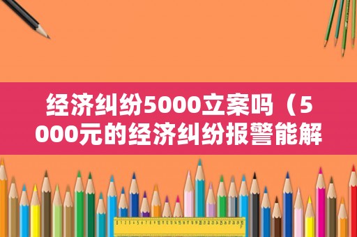 經濟糾紛5000立案嗎（5000元的經濟糾紛報警能解決嗎）