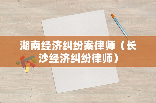 湖南經(jīng)濟(jì)糾紛案律師（長(zhǎng)沙經(jīng)濟(jì)糾紛律師）