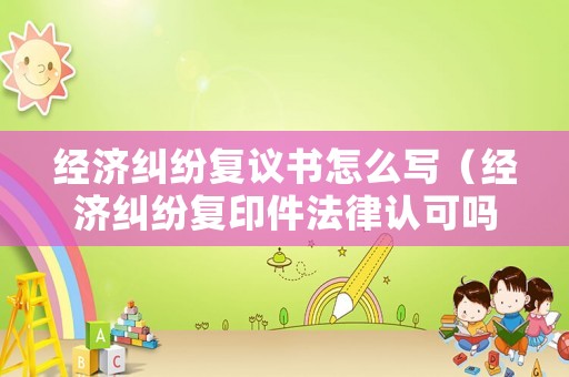 經濟糾紛復議書怎么寫（經濟糾紛復印件法律認可嗎）