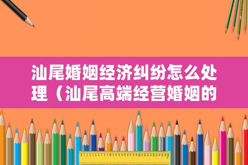 汕尾婚姻經(jīng)濟(jì)糾紛怎么處理（汕尾高端經(jīng)營婚姻的方法和技巧）