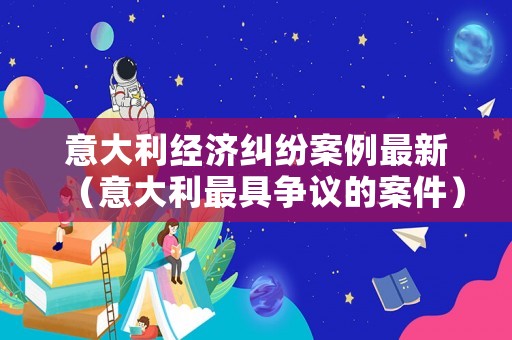意大利經濟糾紛案例最新（意大利最具爭議的案件）