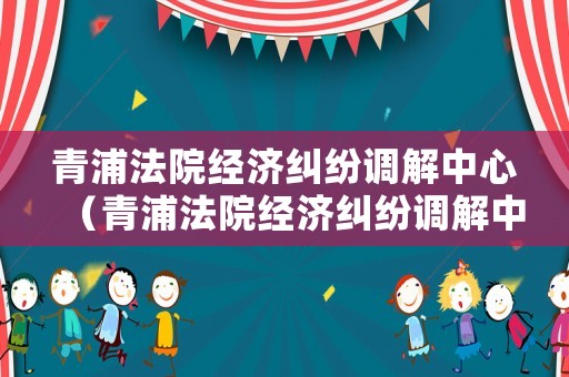 青浦法院經濟糾紛調解中心（青浦法院經濟糾紛調解中心電話號碼）