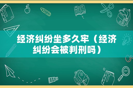 經濟糾紛坐多久牢（經濟糾紛會被判刑嗎）