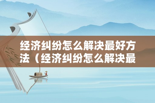 經(jīng)濟(jì)糾紛怎么解決最好方法（經(jīng)濟(jì)糾紛怎么解決最好方法呢）
