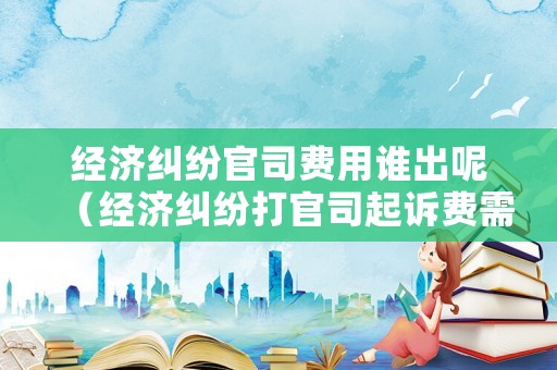 經(jīng)濟(jì)糾紛官司費(fèi)用誰(shuí)出呢（經(jīng)濟(jì)糾紛打官司起訴費(fèi)需要多少錢(qián)）