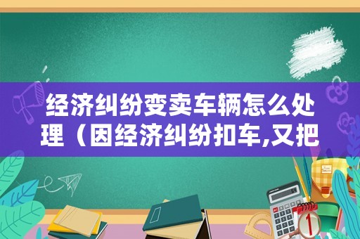 經濟糾紛變賣車輛怎么處理（因經濟糾紛扣車,又把車輛賣了應如何處理）