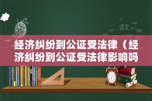 經濟糾紛到公證受法律（經濟糾紛到公證受法律影響嗎）