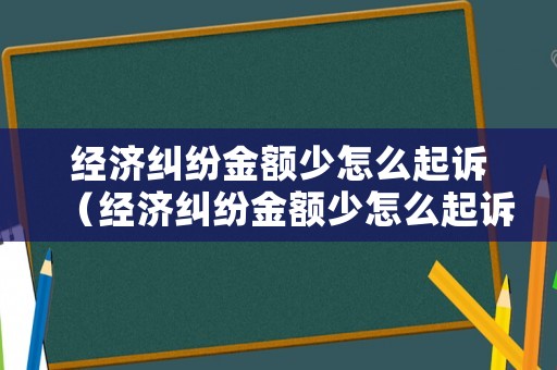經濟糾紛金額少怎么起訴（經濟糾紛金額少怎么起訴賠償）