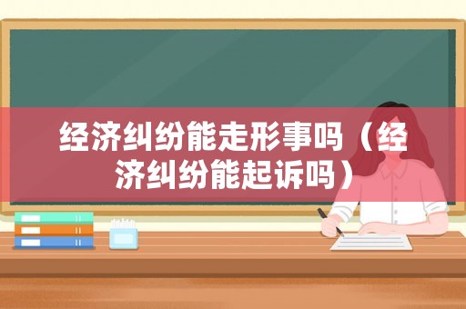 經濟糾紛能走形事嗎（經濟糾紛能起訴嗎）