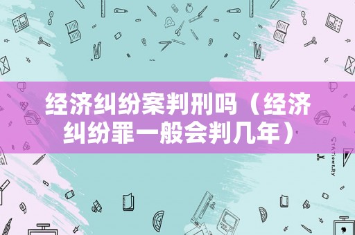 經濟糾紛案判刑嗎（經濟糾紛罪一般會判幾年）