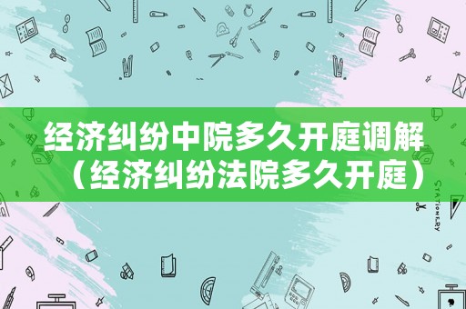 經濟糾紛中院多久開庭調解（經濟糾紛法院多久開庭）