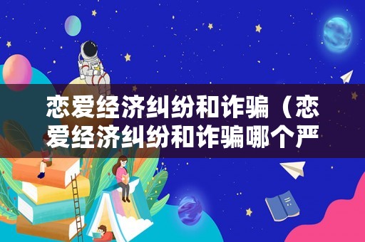 戀愛經濟糾紛和詐騙（戀愛經濟糾紛和詐騙哪個嚴重）