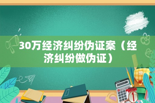 30萬(wàn)經(jīng)濟(jì)糾紛偽證案（經(jīng)濟(jì)糾紛做偽證）