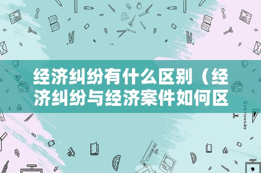 經濟糾紛有什么區別（經濟糾紛與經濟案件如何區分）