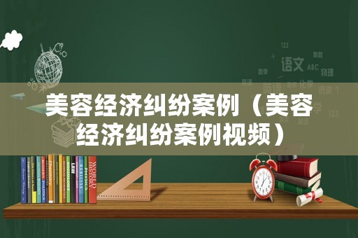 美容經(jīng)濟(jì)糾紛案例（美容經(jīng)濟(jì)糾紛案例視頻）