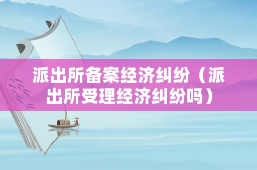 派出所備案經濟糾紛（派出所受理經濟糾紛嗎）