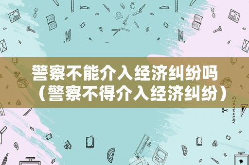 警察不能介入經濟糾紛嗎（警察不得介入經濟糾紛）