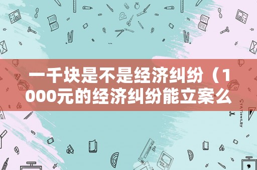 一千塊是不是經(jīng)濟糾紛（1000元的經(jīng)濟糾紛能立案么）