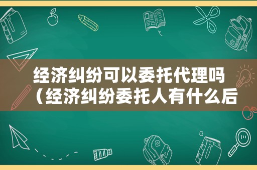 經濟糾紛可以委托代理嗎（經濟糾紛委托人有什么后果）