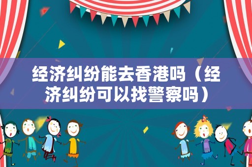 經(jīng)濟糾紛能去香港嗎（經(jīng)濟糾紛可以找警察嗎）