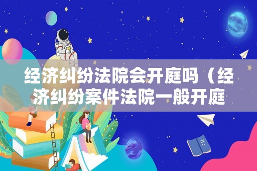 經濟糾紛法院會開庭嗎（經濟糾紛案件法院一般開庭幾個小時）